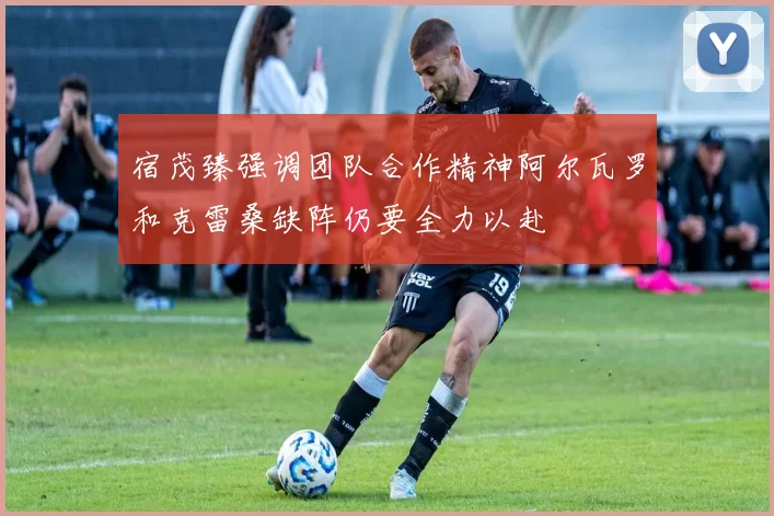 宿茂臻强调团队合作精神阿尔瓦罗和克雷桑缺阵仍要全力以赴