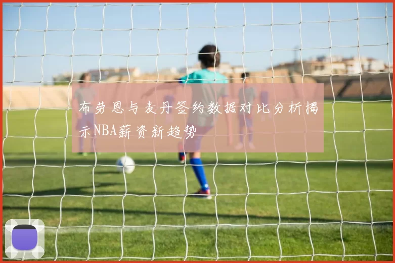 布劳恩与麦丹签约数据对比分析揭示NBA薪资新趋势