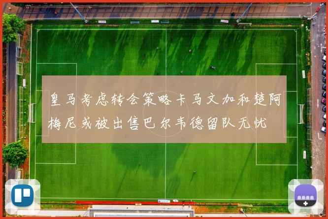 皇马考虑转会策略卡马文加和楚阿梅尼或被出售巴尔韦德留队无忧