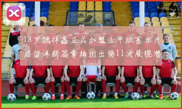 18岁魏祥鑫正式加盟法甲欧塞尔开启留洋新篇章梅州出场11次展现潜力