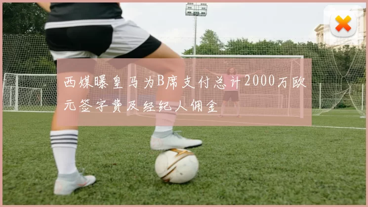 西媒曝皇马为B席支付总计2000万欧元签字费及经纪人佣金