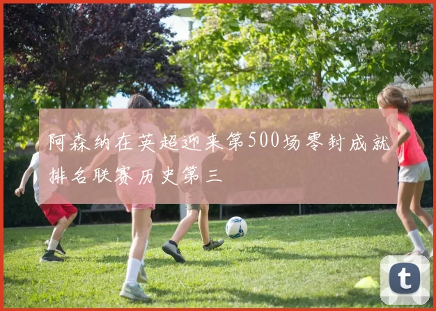 阿森纳在英超迎来第500场零封成就排名联赛历史第三