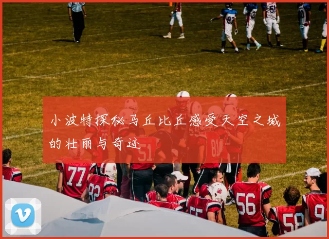 小波特探秘马丘比丘感受天空之城的壮丽与奇迹
