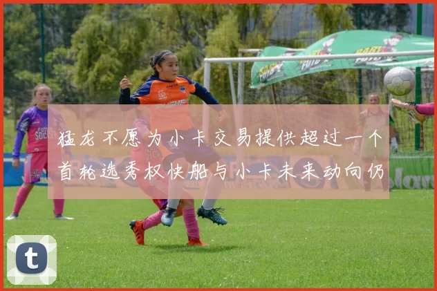 猛龙不愿为小卡交易提供超过一个首轮选秀权快船与小卡未来动向仍不明朗