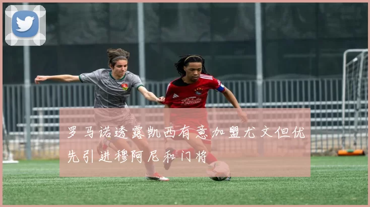 罗马诺透露凯西有意加盟尤文但优先引进穆阿尼和门将