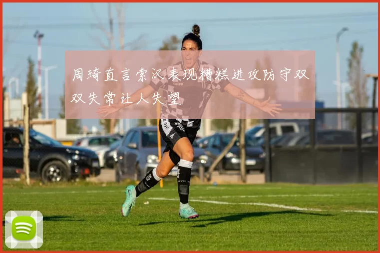 周琦直言索汉表现糟糕进攻防守双双失常让人失望