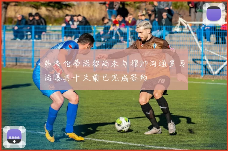 弗洛伦蒂诺称尚未与穆帅沟通罗马诺曝其十天前已完成签约