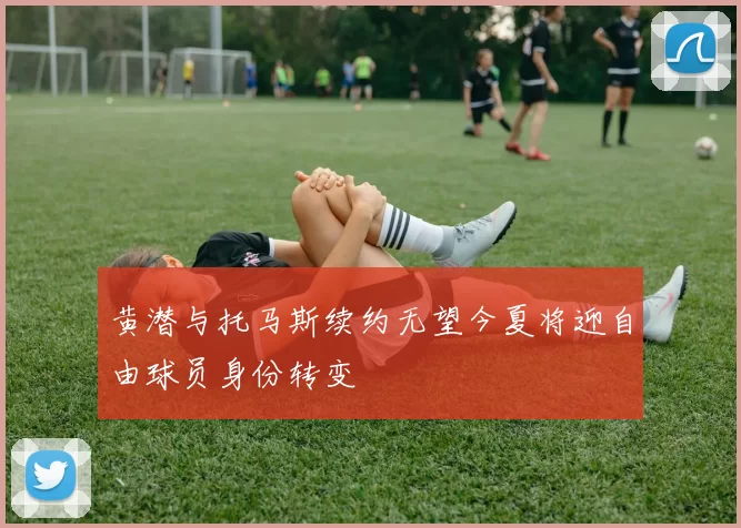 黄潜与托马斯续约无望今夏将迎自由球员身份转变