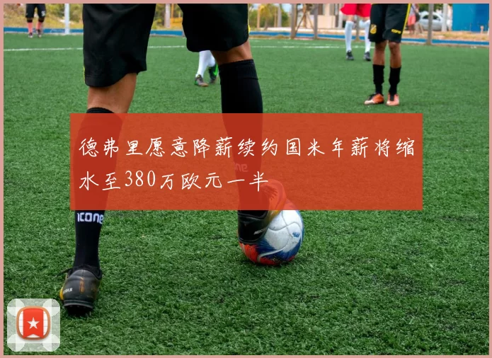 德弗里愿意降薪续约国米年薪将缩水至380万欧元一半