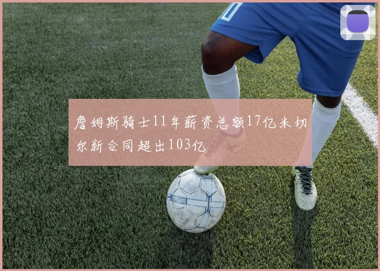 詹姆斯骑士11年薪资总额17亿米切尔新合同超出103亿