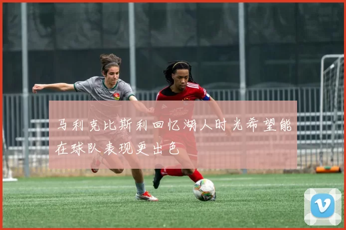 马利克比斯利回忆湖人时光希望能在球队表现更出色