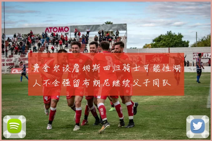 费舍尔谈詹姆斯回归骑士可能性湖人不会强留布朗尼继续父子同队