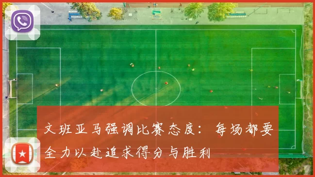 文班亚马强调比赛态度：每场都要全力以赴追求得分与胜利