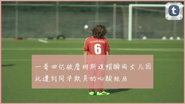 一哥回忆被詹姆斯追帽瞬间女儿因此遭到同学欺负的心酸经历