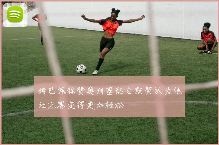 姆巴佩称赞奥利塞配合默契认为他让比赛变得更加轻松