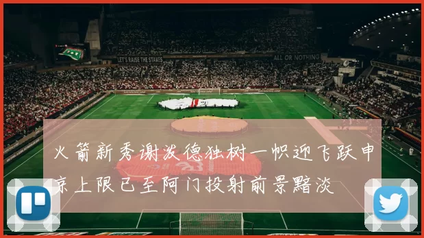火箭新秀谢泼德独树一帜迎飞跃申京上限已至阿门投射前景黯淡
